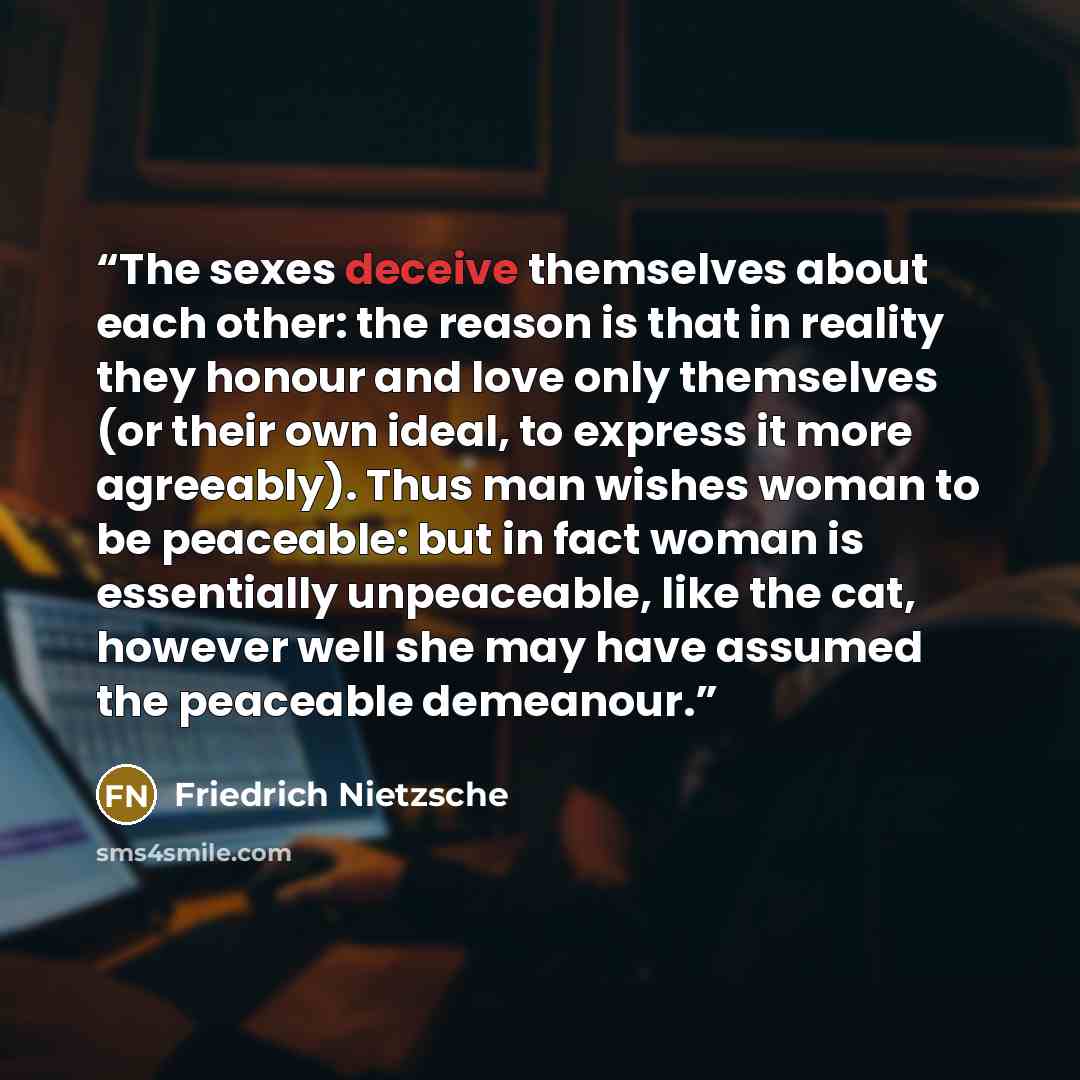 “The sexes deceive themselves about each other: the reason is that in reality they honour and love only themselves (or their own ideal, to express it more agreeably). Thus man wishes woman to be peaceable: but in fact woman is essentially unpeaceable, like the cat, however well she may have assumed…” quote by Friedrich Nietzsche