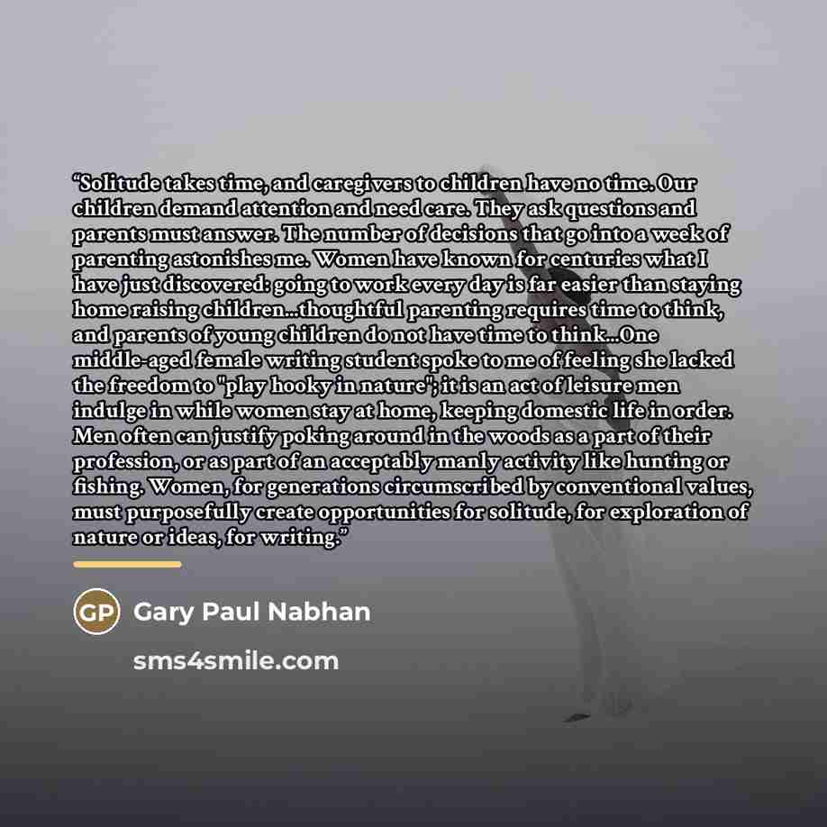 “Solitude takes time, and caregivers to children have no time. Our children demand attention and need care. They ask questions and parents must answer. The number of decisions that go into a week of parenting astonishes me. Women have known for centuries what I have just discovered: going to work…” quote by Gary Paul Nabhan