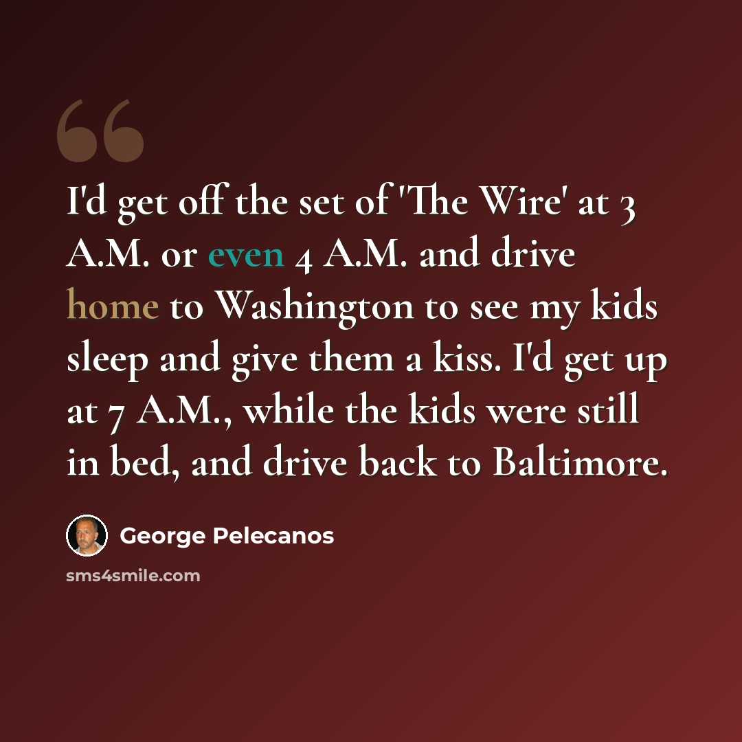 “I'd get off the set of 'The Wire' at 3 A.M. or even 4 A.M. and drive home to Washington to see my kids sleep and give them a kiss. I'd get up at 7 A.M., while the kids were still in bed, and drive back to Baltimore.” quote by George Pelecanos