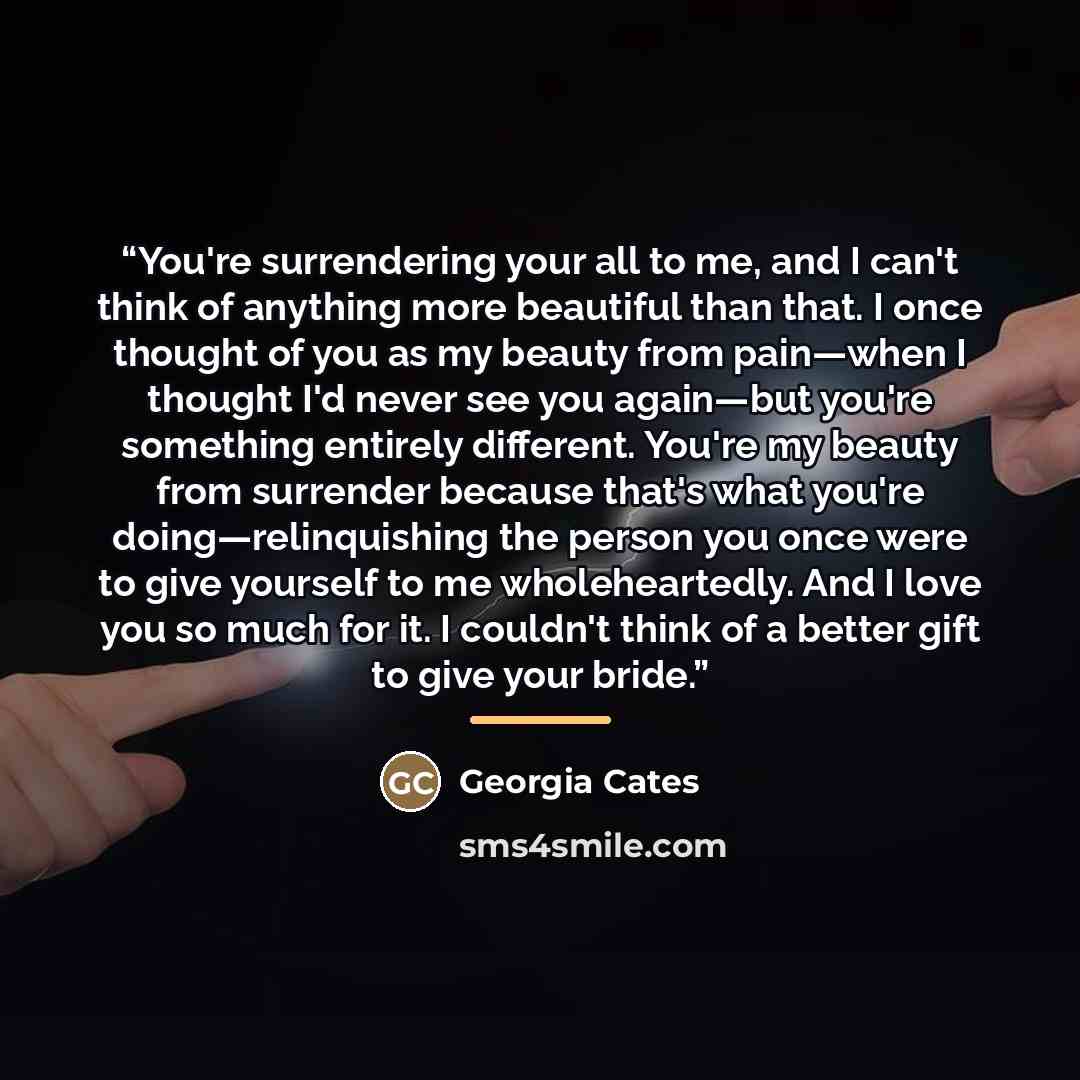 “You're surrendering your all to me, and I can't think of anything more beautiful than that. I once thought of you as my beauty from pain—when I thought I'd never see you again—but you're something entirely different. You're my beauty from surrender because that's what you're doing—relinquishing…” quote by Georgia Cates