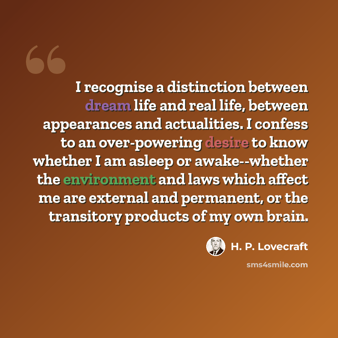 “I recognise a distinction between dream life and real life, between appearances and actualities. I confess to an over-powering desire to know whether I am asleep or awake--whether the environment and laws which affect me are external and permanent, or the transitory products of my own brain.” quote by H. P. Lovecraft