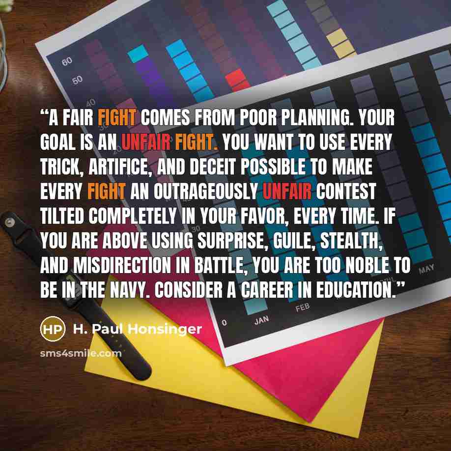 “A fair fight comes from poor planning. Your goal is an unfair fight. You want to use every trick, artifice, and deceit possible to make every fight an outrageously unfair contest tilted completely in your favor, every time. If you are above using surprise, guile, stealth, and misdirection in…” quote by H. Paul Honsinger