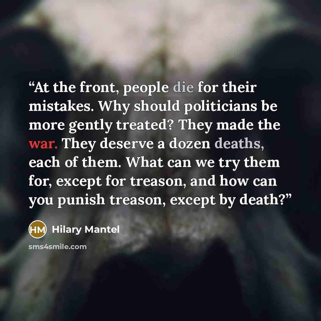 “At the front, people die for their mistakes. Why should politicians be more gently treated? They made the war. They deserve a dozen deaths, each of them. What can we try them for, except for treason, and how can you punish treason, except by death?” quote by Hilary Mantel