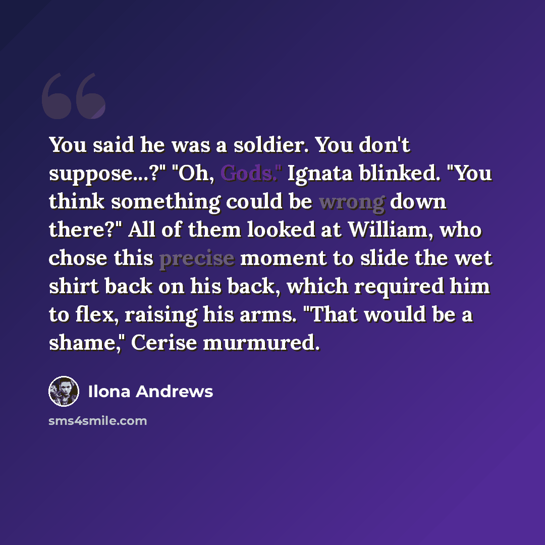 “You said he was a soldier. You don't suppose...?" "Oh, Gods." Ignata blinked. "You think something could be wrong down there?" All of them looked at William, who chose this precise moment to slide the wet shirt back on his back, which required him to flex, raising his arms. "That would be a…” quote by Ilona Andrews