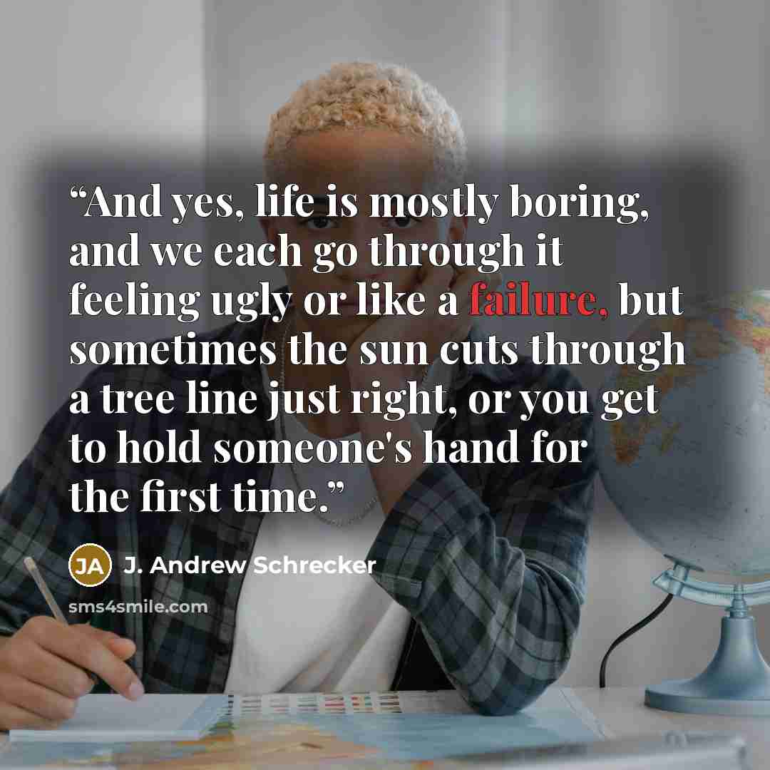 “And yes, life is mostly boring, and we each go through it feeling ugly or like a failure, but sometimes the sun cuts through a tree line just right, or you get to hold someone's hand for the first time.” quote by J. Andrew Schrecker