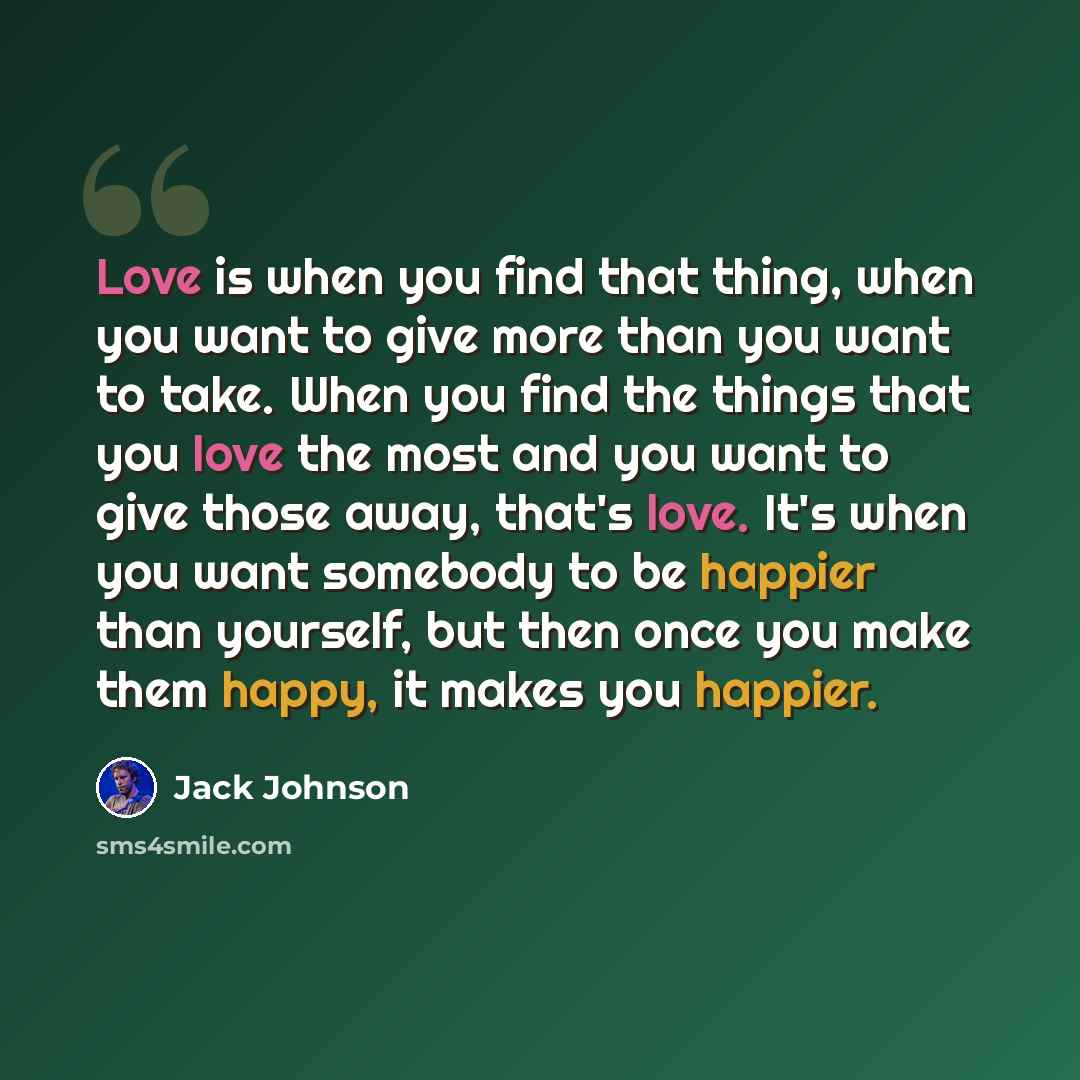 “Love is when you find that thing, when you want to give more than you want to take. When you find the things that you love the most and you want to give those away, that's love. It's when you want somebody to be happier than yourself, but then once you make them happy, it makes you happier.” quote by Jack Johnson
