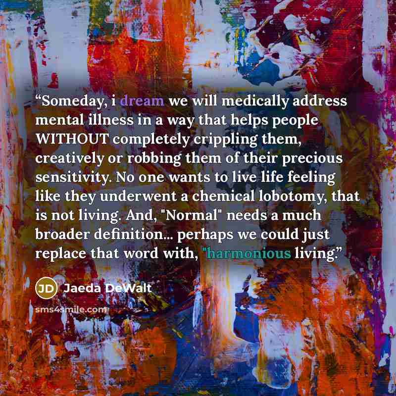 “Someday, i dream we will medically address mental illness in a way that helps people WITHOUT completely crippling them, creatively or robbing them of their precious sensitivity. No one wants to live life feeling like they underwent a chemical lobotomy, that is not living. And, "Normal" needs a…” quote by Jaeda DeWalt