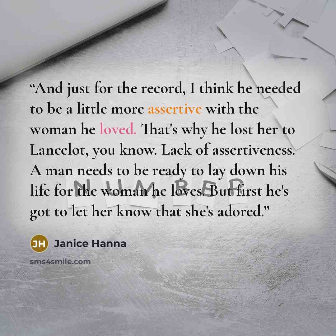 “And just for the record, I think he needed to be a little more assertive with the woman he loved. That's why he lost her to Lancelot, you know. Lack of assertiveness. A man needs to be ready to lay down his life for the woman he loves. But first he's got to let her know that she's adored.” quote by Janice Hanna