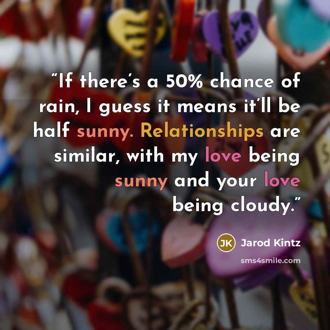 “If there’s a 50% chance of rain, I guess it means it’ll be half sunny. Relationships are similar, with my love being sunny and your love being cloudy.” quote by Jarod Kintz