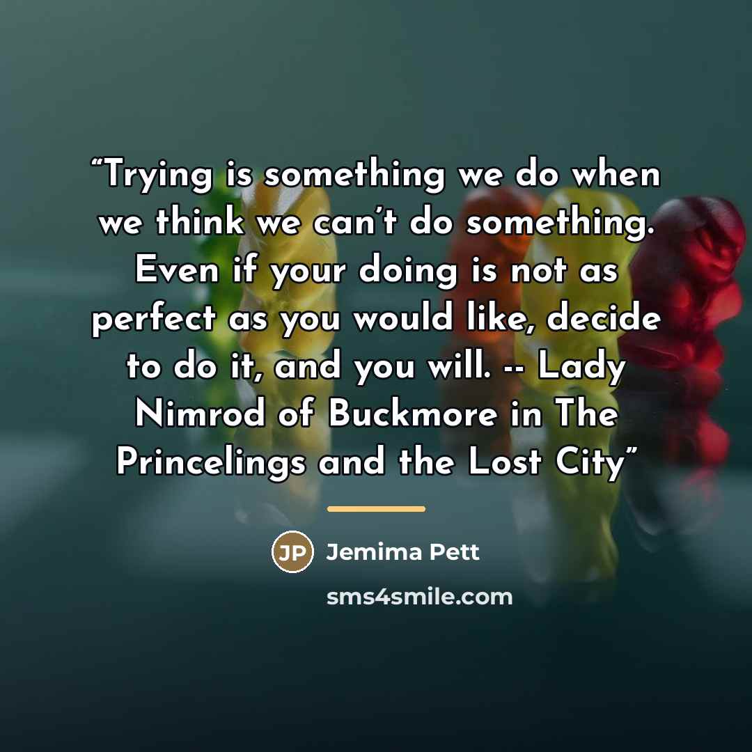 “Trying is something we do when we think we can’t do something. Even if your doing is not as perfect as you would like, decide to do it, and you will. -- Lady Nimrod of Buckmore in The Princelings and the Lost City” quote by Jemima Pett