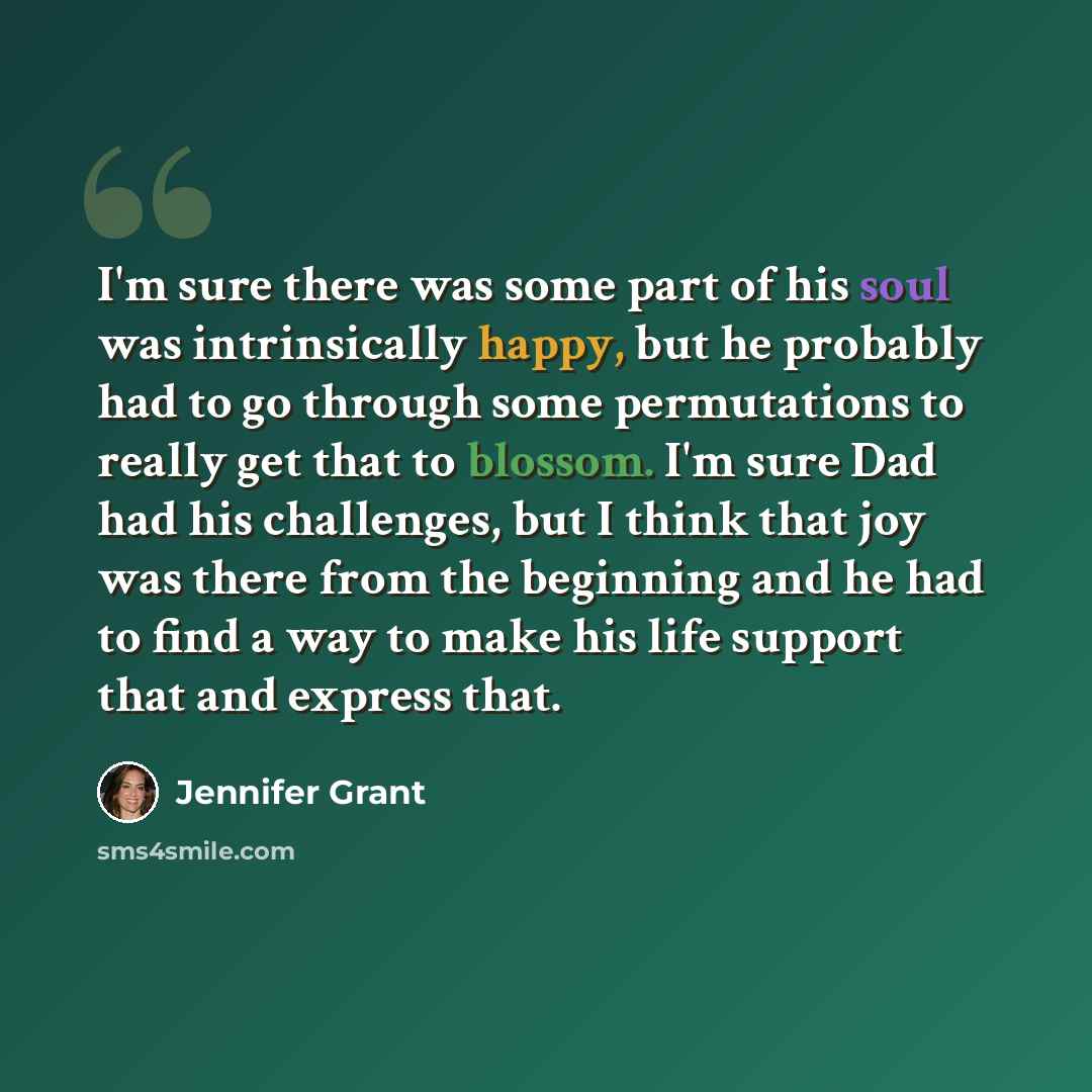 “I'm sure there was some part of his soul was intrinsically happy, but he probably had to go through some permutations to really get that to blossom. I'm sure Dad had his challenges, but I think that joy was there from the beginning and he had to find a way to make his life support that and express…” quote by Jennifer Grant