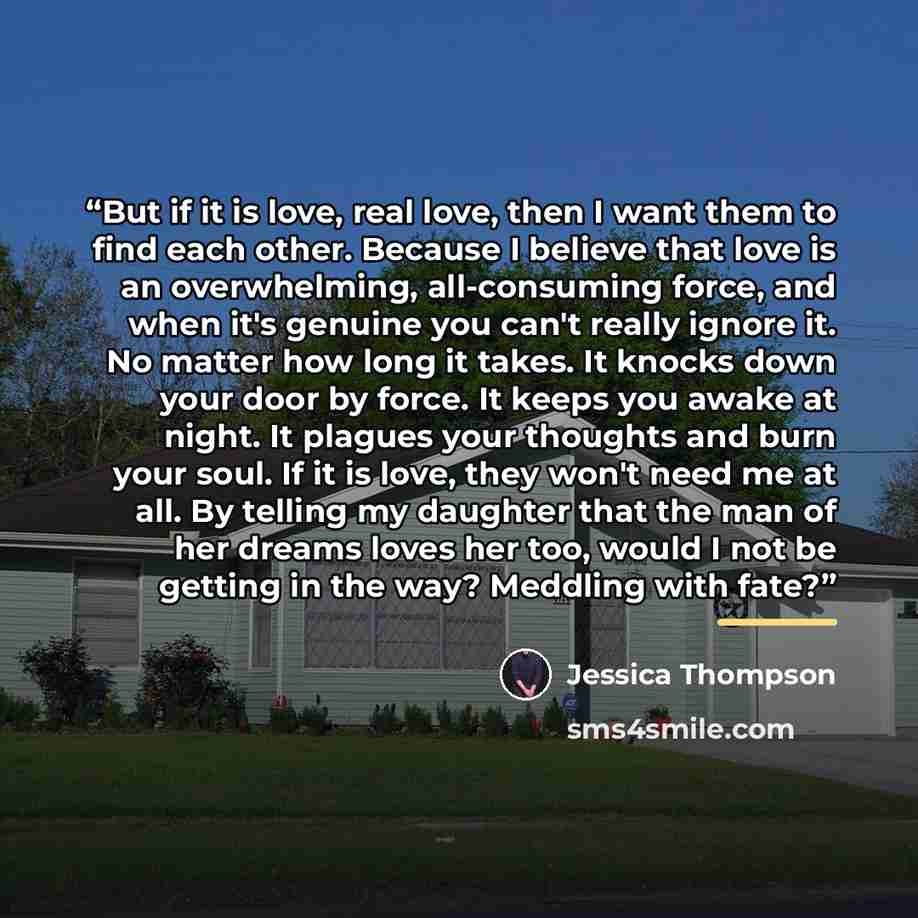“But if it is love, real love, then I want them to find each other. Because I believe that love is an overwhelming, all-consuming force, and when it's genuine you can't really ignore it. No matter how long it takes. It knocks down your door by force. It keeps you awake at night. It plagues your…” quote by Jessica Thompson