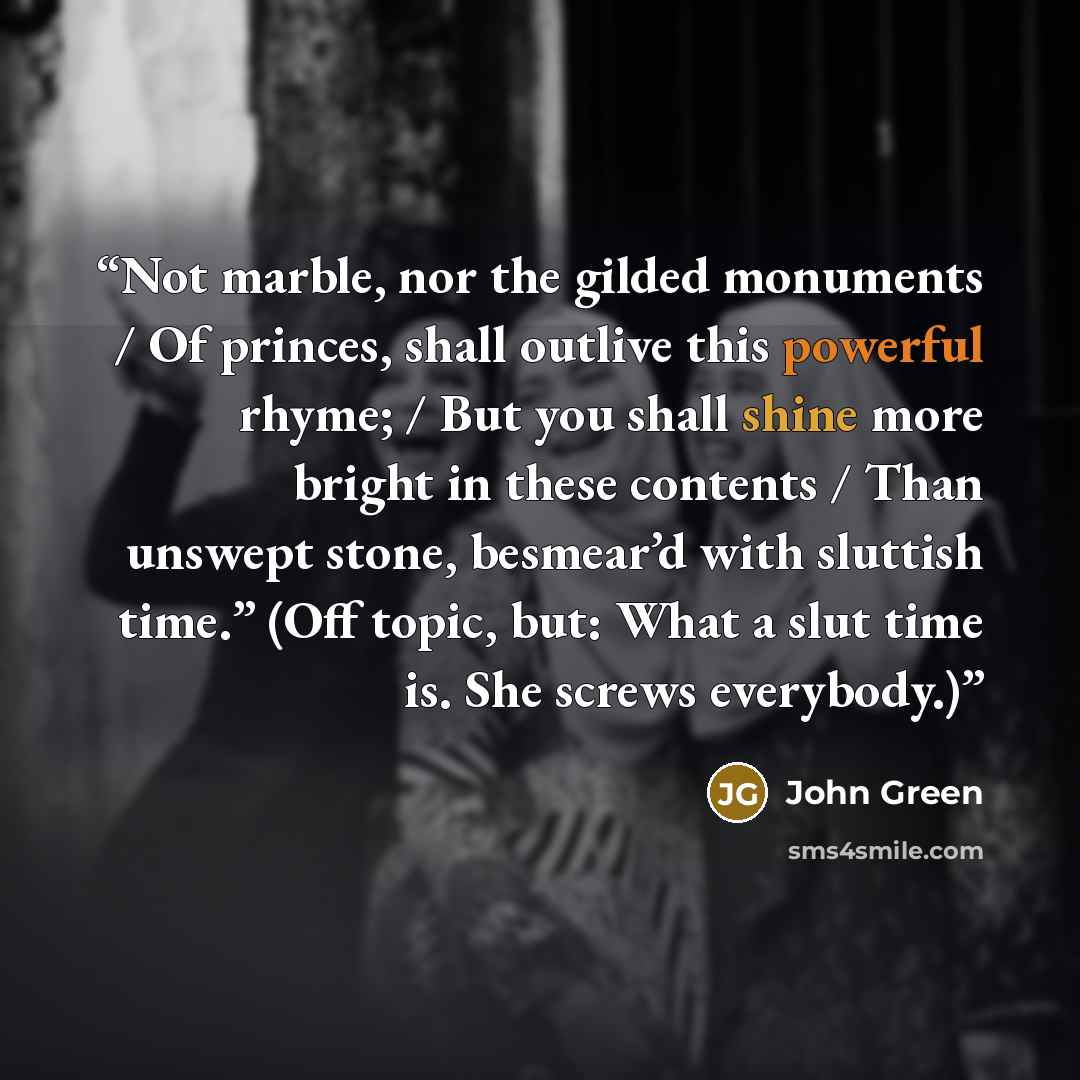“Not marble, nor the gilded monuments / Of princes, shall outlive this powerful rhyme; / But you shall shine more bright in these contents / Than unswept stone, besmear’d with sluttish time.” (Off topic, but: What a slut time is. She screws everybody.)” quote by John Green