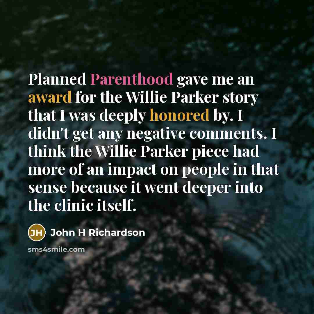 “Planned Parenthood gave me an award for the Willie Parker story that I was deeply honored by. I didn't get any negative comments. I think the Willie Parker piece had more of an impact on people in that sense because it went deeper into the clinic itself.” quote by John H Richardson