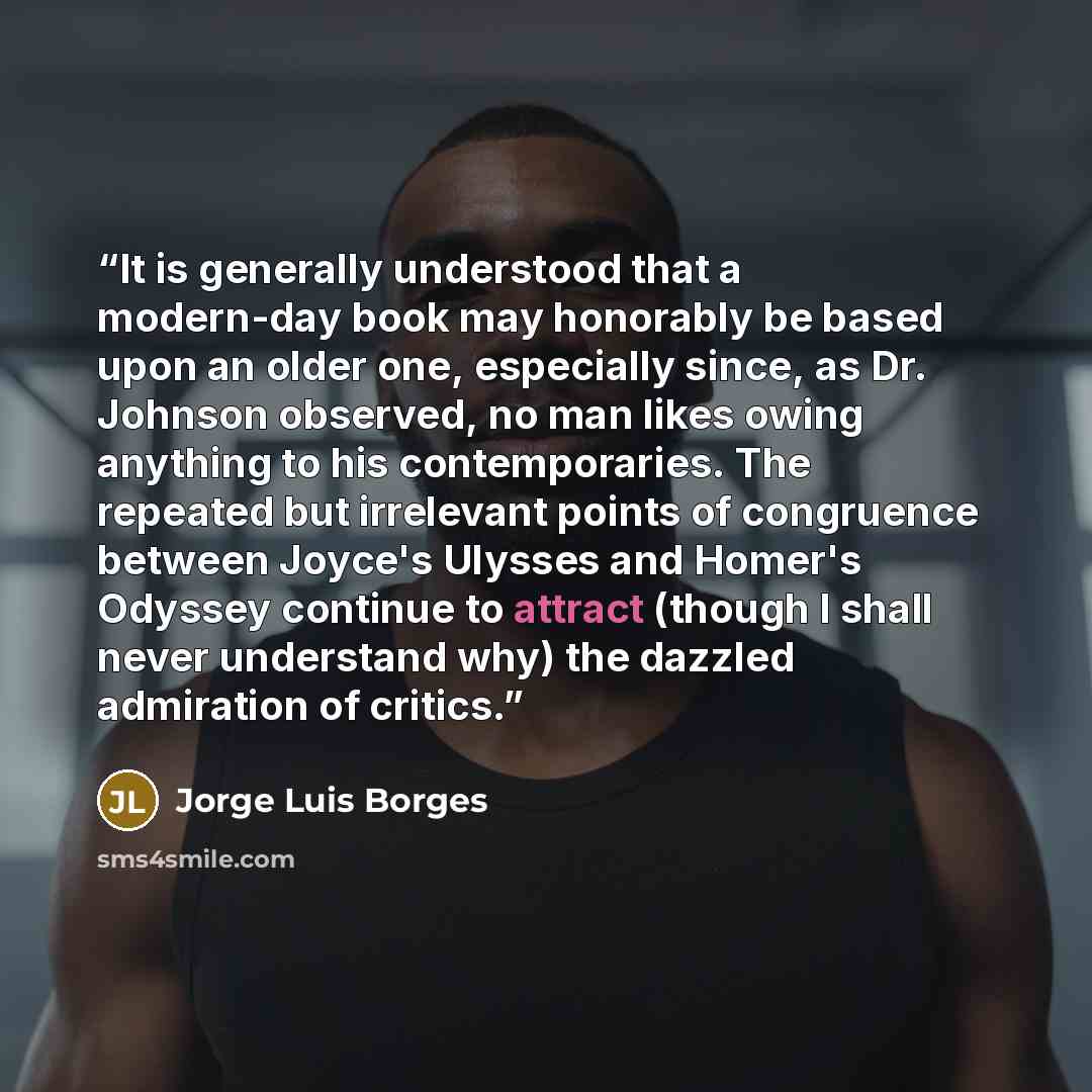 “It is generally understood that a modern-day book may honorably be based upon an older one, especially since, as Dr. Johnson observed, no man likes owing anything to his contemporaries. The repeated but irrelevant points of congruence between Joyce's Ulysses and Homer's Odyssey continue to attract…” quote by Jorge Luis Borges