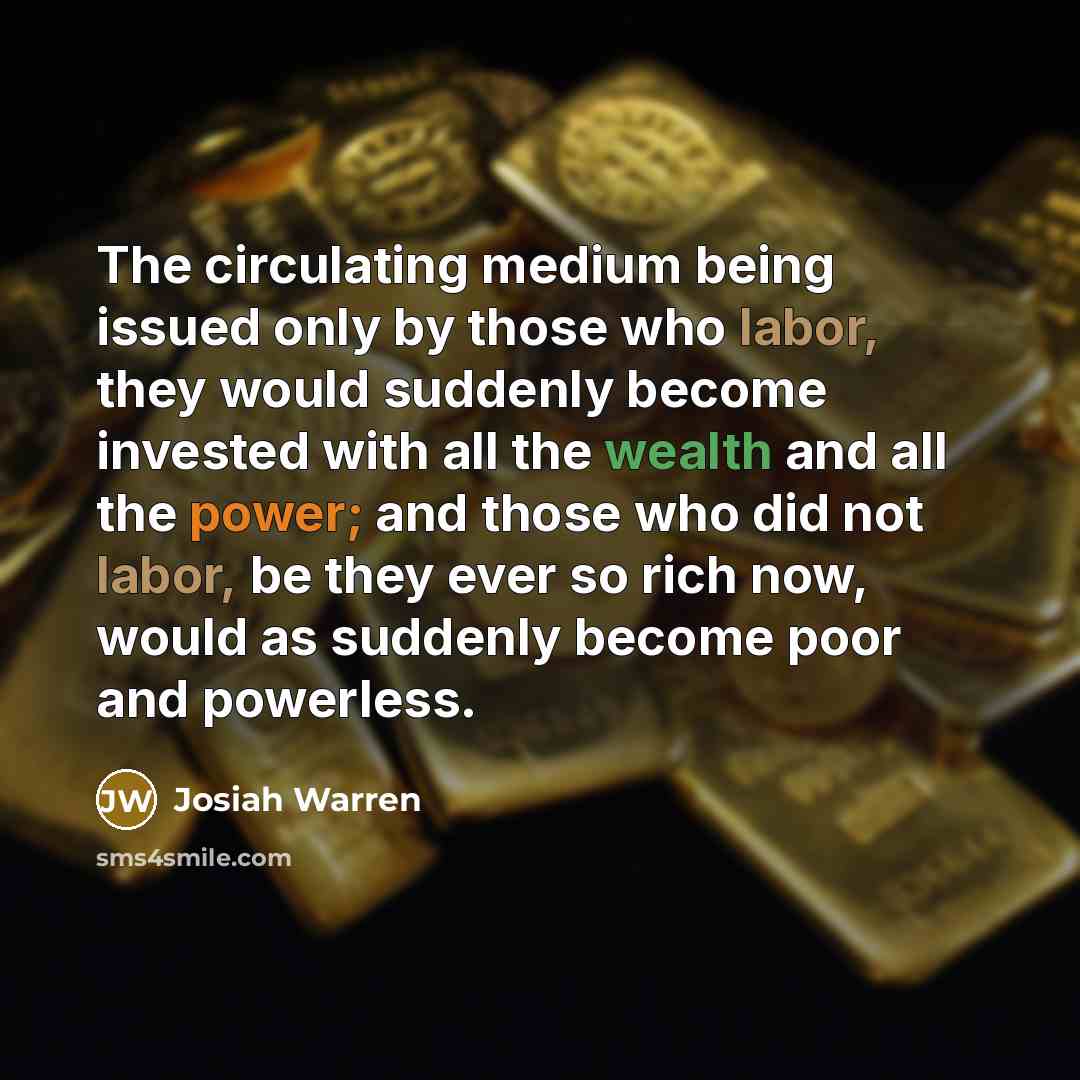 “The circulating medium being issued only by those who labor, they would suddenly become invested with all the wealth and all the power; and those who did not labor, be they ever so rich now, would as suddenly become poor and powerless.” quote by Josiah Warren