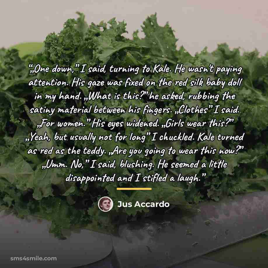 “„One down,” I said, turning to Kale. He wasn't paying attention. His gaze was fixed on the red silk baby doll in my hand. „What is this?” he asked, rubbing the satiny material between his fingers. „Clothes” I said. „For women.” His eyes widened. „Girls wear this?” „Yeah, but usually not for long”…” quote by Jus Accardo
