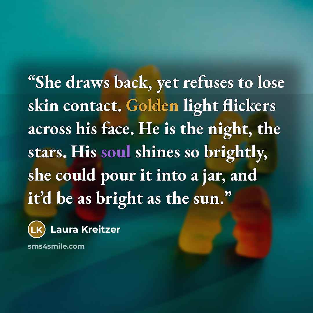 “She draws back, yet refuses to lose skin contact. Golden light flickers across his face. He is the night, the stars. His soul shines so brightly, she could pour it into a jar, and it’d be as bright as the sun.” quote by Laura Kreitzer