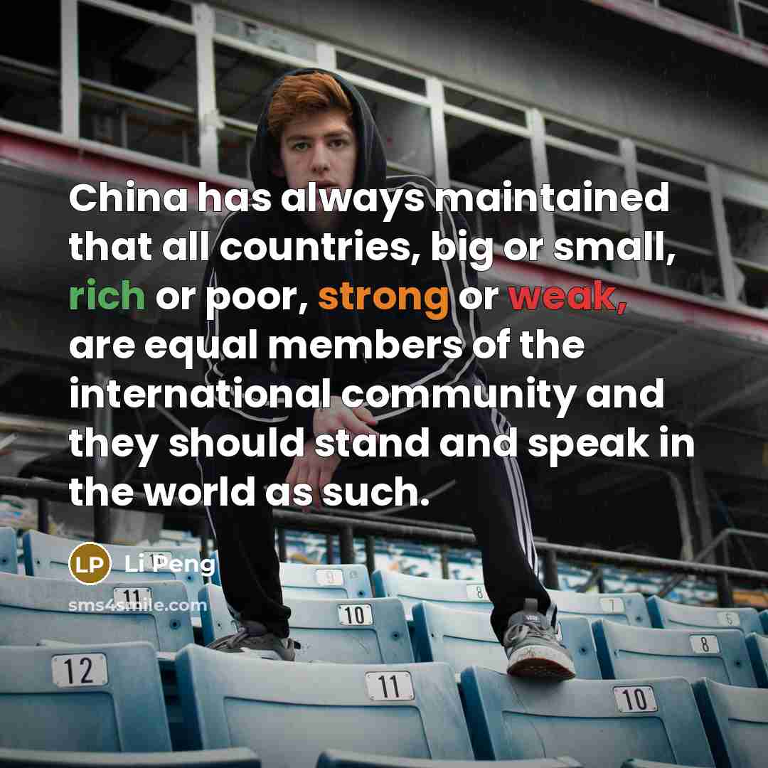 “China has always maintained that all countries, big or small, rich or poor, strong or weak, are equal members of the international community and they should stand and speak in the world as such.” quote by Li Peng
