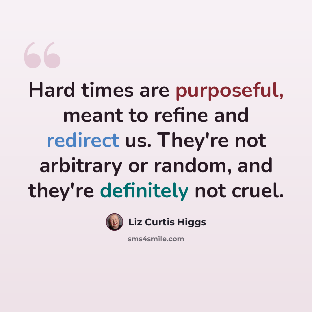 “Hard times are purposeful, meant to refine and redirect us. They're not arbitrary or random, and they're definitely not cruel.” quote by Liz Curtis Higgs