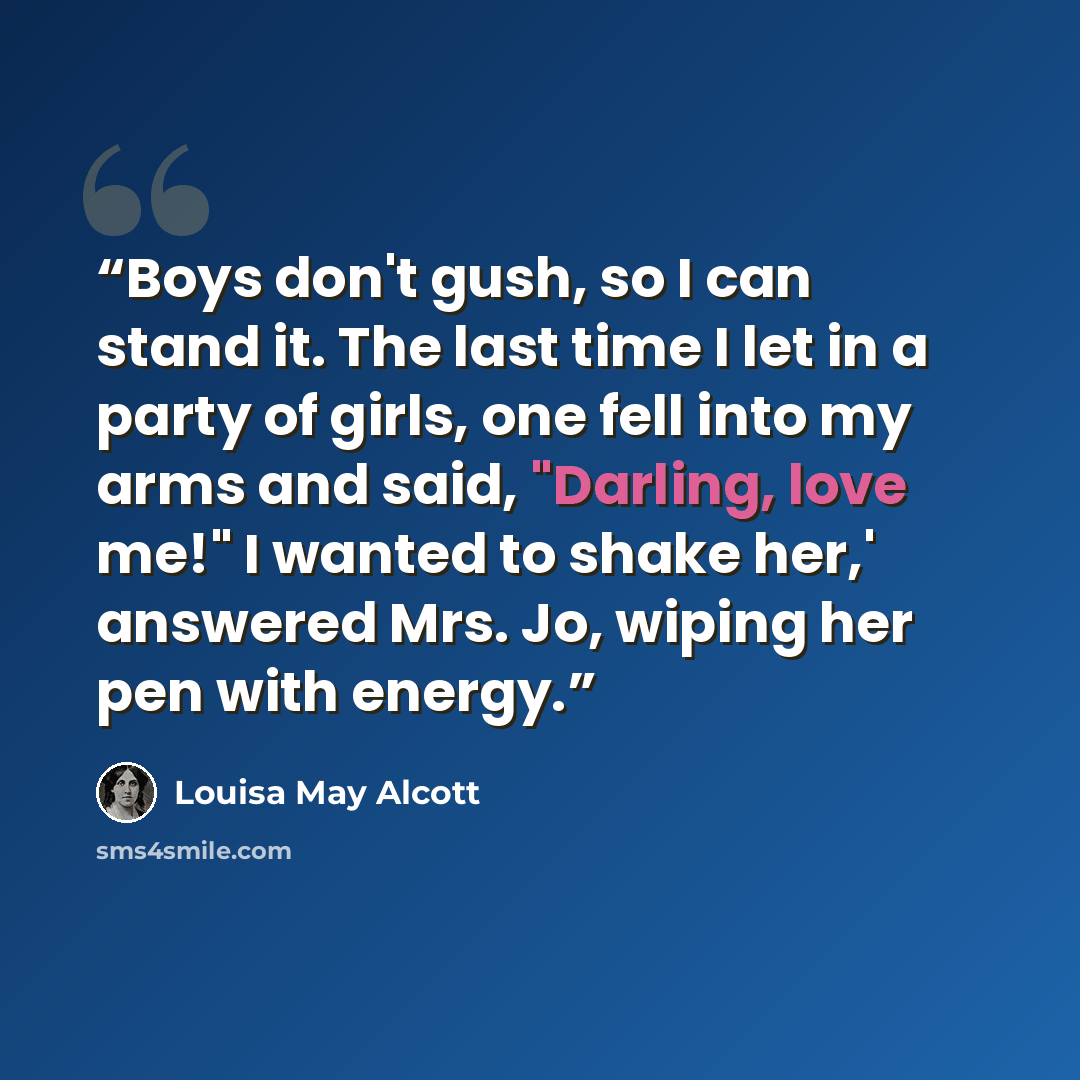 “Boys don't gush, so I can stand it. The last time I let in a party of girls, one fell into my arms and said, "Darling, love me!" I wanted to shake her,' answered Mrs. Jo, wiping her pen with energy.” quote by Louisa May Alcott