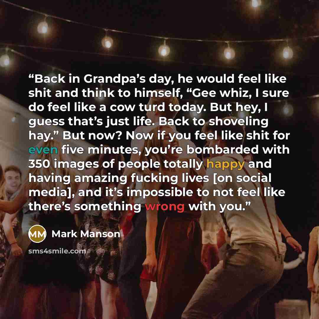 “Back in Grandpa’s day, he would feel like shit and think to himself, “Gee whiz, I sure do feel like a cow turd today. But hey, I guess that’s just life. Back to shoveling hay.” But now? Now if you feel like shit for even five minutes, you’re bombarded with 350 images of people totally happy and…” quote by Mark Manson