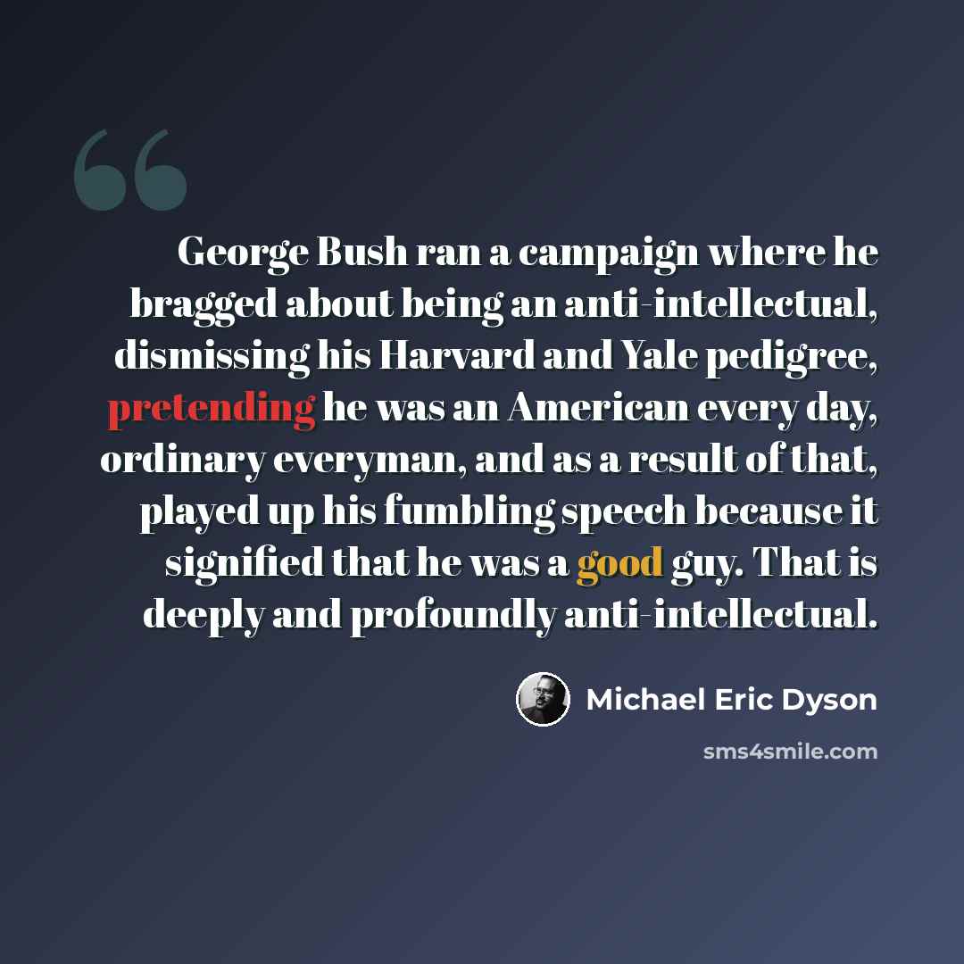 “George Bush ran a campaign where he bragged about being an anti-intellectual, dismissing his Harvard and Yale pedigree, pretending he was an American every day, ordinary everyman, and as a result of that, played up his fumbling speech because it signified that he was a good guy. That is deeply and…” quote by Michael Eric Dyson