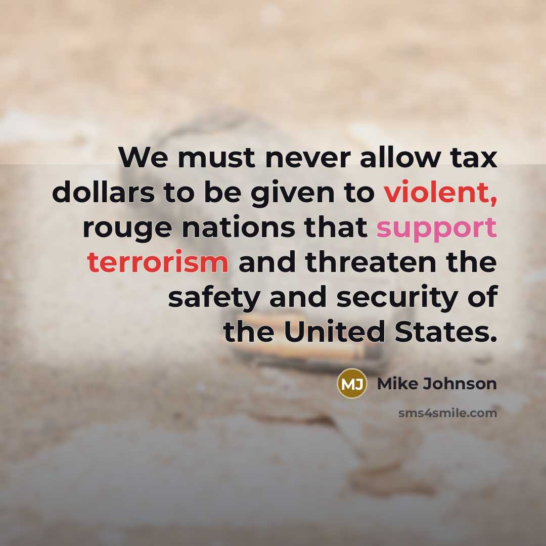 “We must never allow tax dollars to be given to violent, rouge nations that support terrorism and threaten the safety and security of the United States.” quote by Mike Johnson
