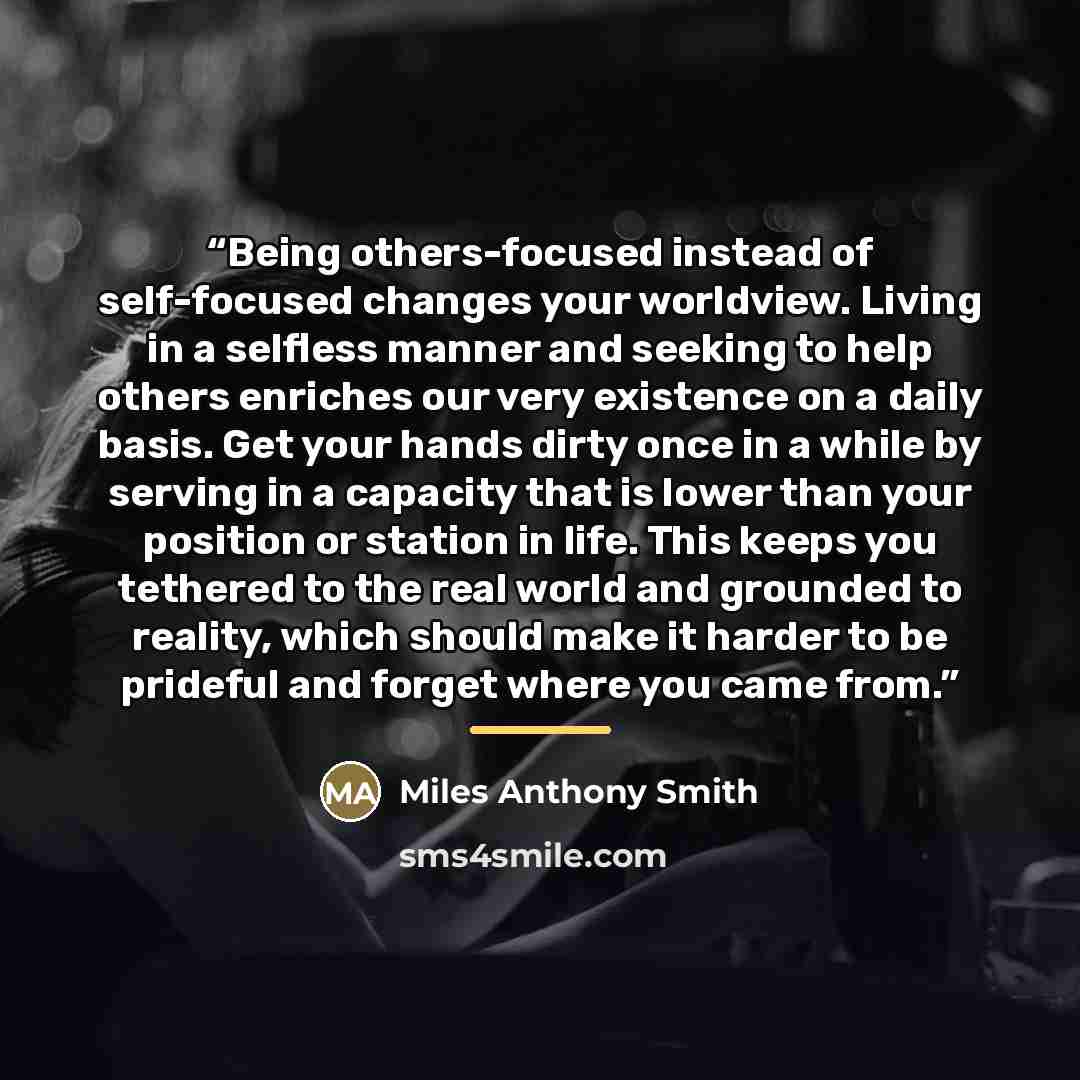 “Being others-focused instead of self-focused changes your worldview. Living in a selfless manner and seeking to help others enriches our very existence on a daily basis. Get your hands dirty once in a while by serving in a capacity that is lower than your position or station in life. This keeps…” quote by Miles Anthony Smith