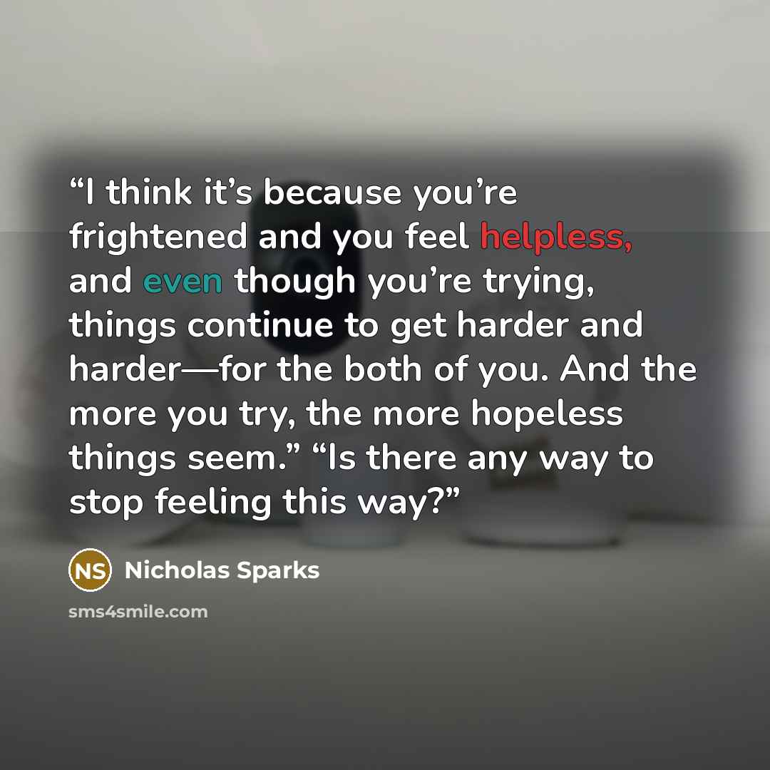 “I think it’s because you’re frightened and you feel helpless, and even though you’re trying, things continue to get harder and harder—for the both of you. And the more you try, the more hopeless things seem.” “Is there any way to stop feeling this way?” quote by Nicholas Sparks