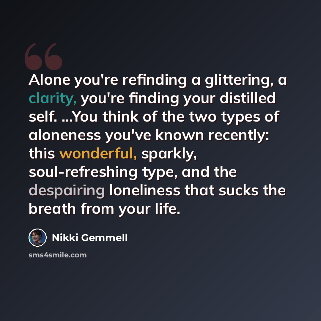 “Alone you're refinding a glittering, a clarity, you're finding your distilled self. ...You think of the two types of aloneness you've known recently: this wonderful, sparkly, soul-refreshing type, and the despairing loneliness that sucks the breath from your life.” quote by Nikki Gemmell