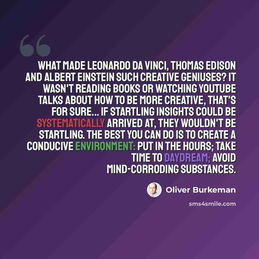 “What made Leonardo da Vinci, Thomas Edison and Albert Einstein such creative geniuses? It wasn't reading books or watching YouTube talks about How To Be More Creative, that's for sure... If startling insights could be systematically arrived at, they wouldn't be startling. The best you can do is to…” quote by Oliver Burkeman