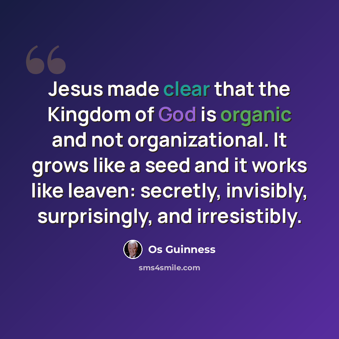 “Jesus made clear that the Kingdom of God is organic and not organizational. It grows like a seed and it works like leaven: secretly, invisibly, surprisingly, and irresistibly.” quote by Os Guinness