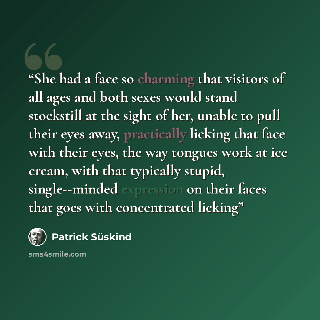 “She had a face so charming that visitors of all ages and both sexes would stand stockstill at the sight of her, unable to pull their eyes away, practically licking that face with their eyes, the way tongues work at ice cream, with that typically stupid, single--minded expression on their faces…” quote by Patrick Süskind