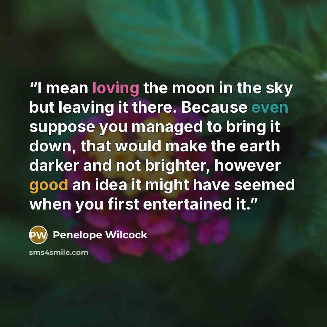 “I mean loving the moon in the sky but leaving it there. Because even suppose you managed to bring it down, that would make the earth darker and not brighter, however good an idea it might have seemed when you first entertained it.” quote by Penelope Wilcock