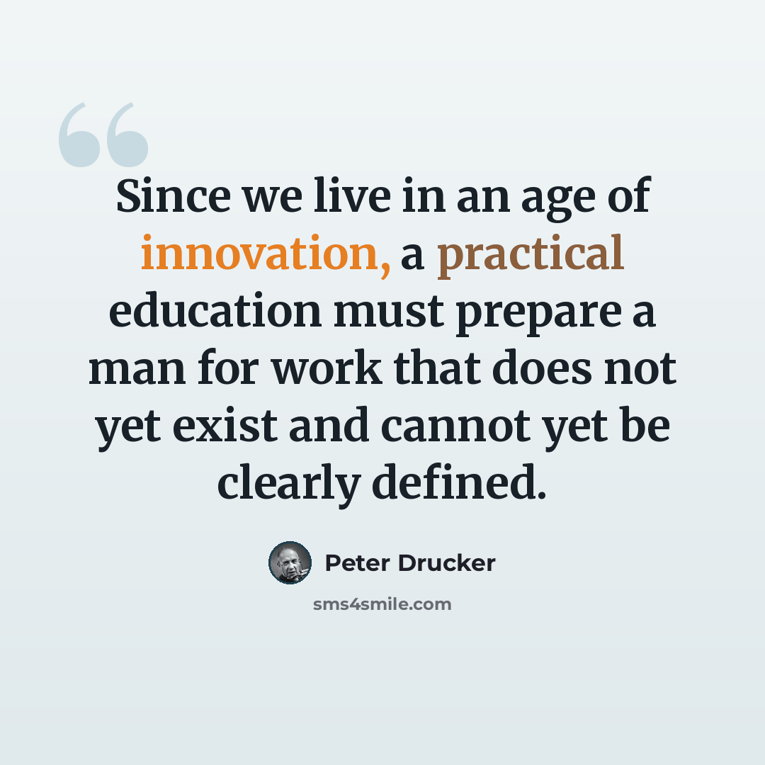 “Since we live in an age of innovation, a practical education must prepare a man for work that does not yet exist and cannot yet be clearly defined.” quote by Peter Drucker
