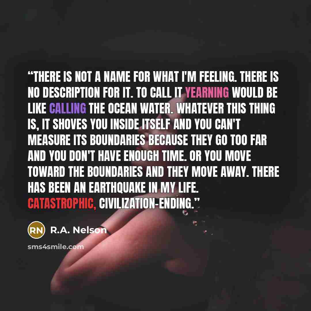 “There is not a name for what I'm feeling. There is no description for it. To call it yearning would be like calling the ocean water. Whatever this thing is, it shoves you inside itself and you can't measure its boundaries because they go too far and you don't have enough time. Or you move toward…” quote by R.A. Nelson