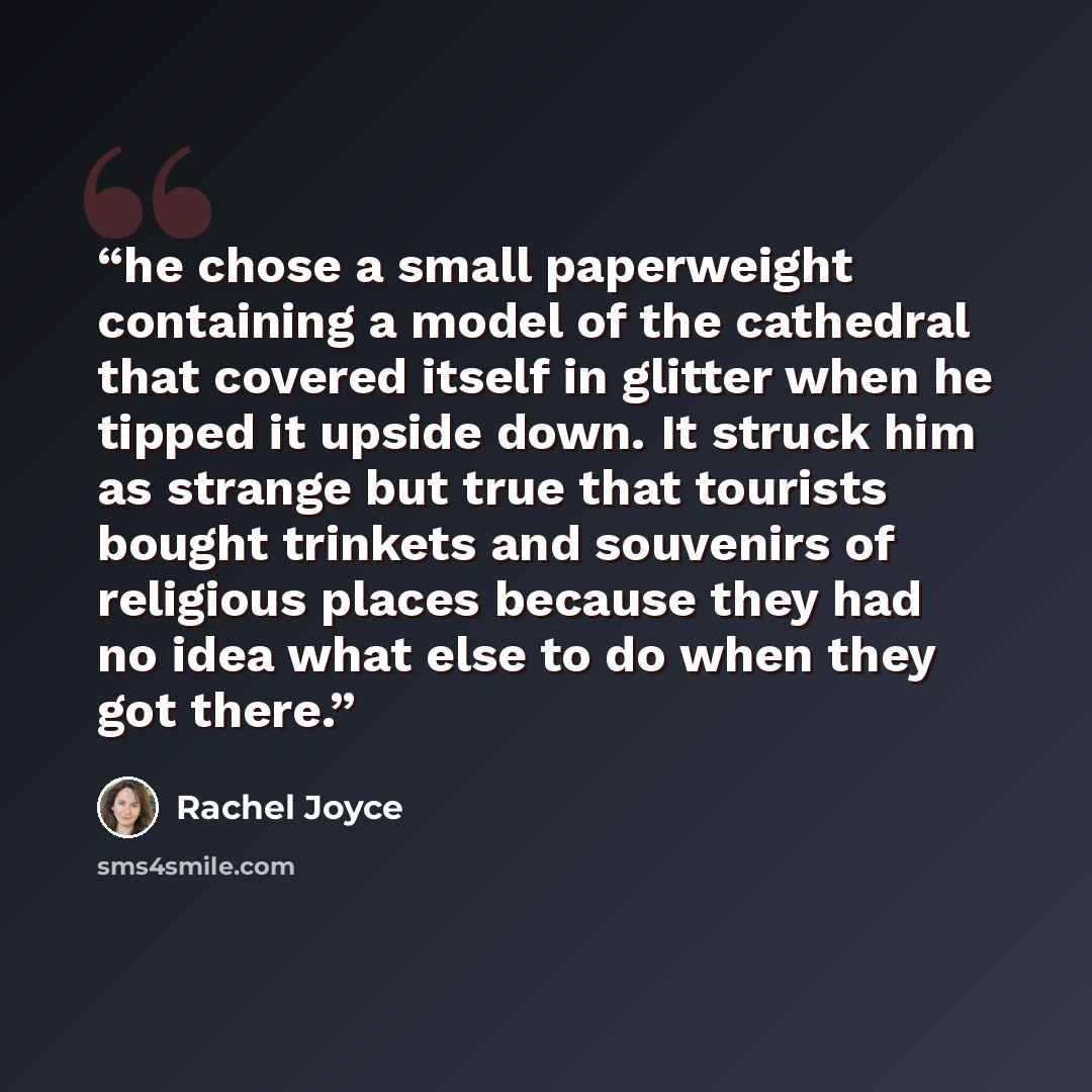 “he chose a small paperweight containing a model of the cathedral that covered itself in glitter when he tipped it upside down. It struck him as strange but true that tourists bought trinkets and souvenirs of religious places because they had no idea what else to do when they got there.” quote by Rachel Joyce