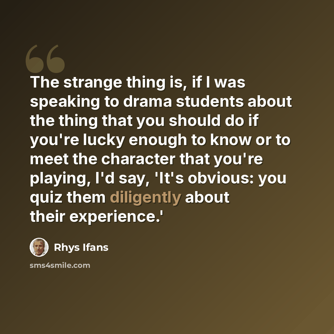 “The strange thing is, if I was speaking to drama students about the thing that you should do if you're lucky enough to know or to meet the character that you're playing, I'd say, 'It's obvious: you quiz them diligently about their experience.'” quote by Rhys Ifans
