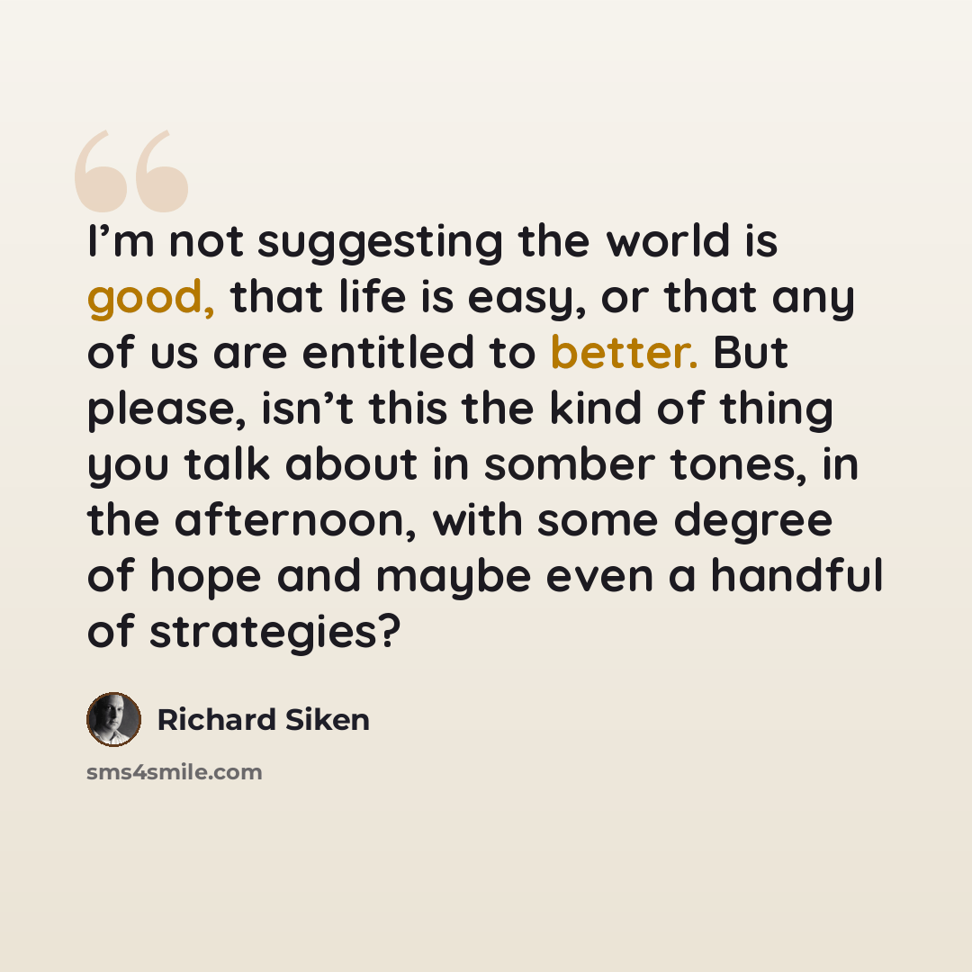 “I’m not suggesting the world is good, that life is easy, or that any of us are entitled to better. But please, isn’t this the kind of thing you talk about in somber tones, in the afternoon, with some degree of hope and maybe even a handful of strategies?” quote by Richard Siken