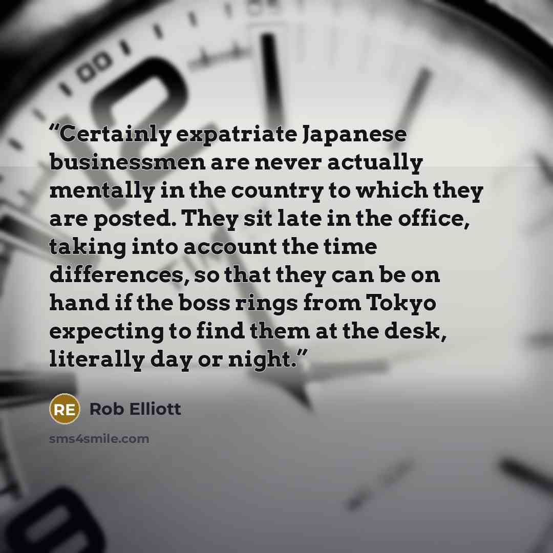 “Certainly expatriate Japanese businessmen are never actually mentally in the country to which they are posted. They sit late in the office, taking into account the time differences, so that they can be on hand if the boss rings from Tokyo expecting to find them at the desk, literally day or night.” quote by Rob Elliott