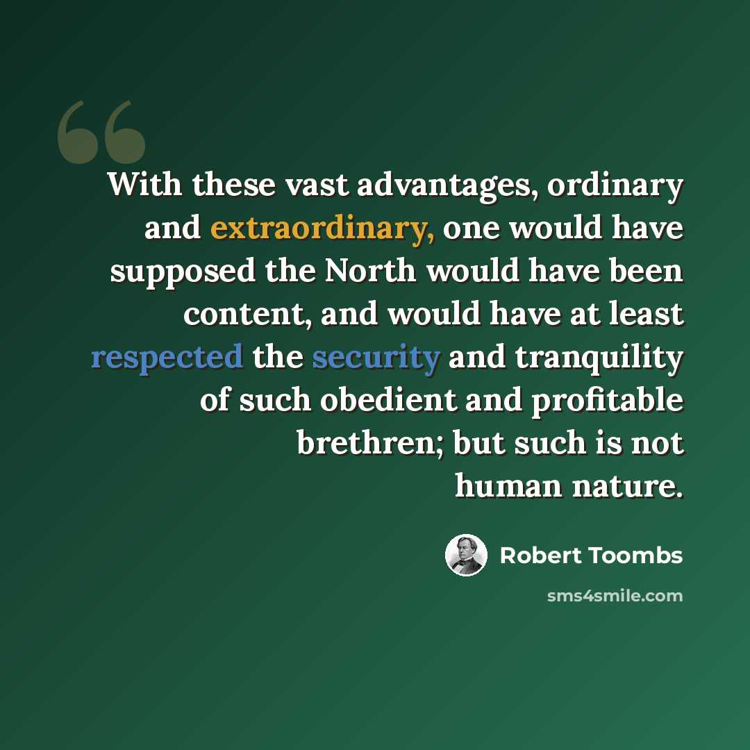 “With these vast advantages, ordinary and extraordinary, one would have supposed the North would have been content, and would have at least respected the security and tranquility of such obedient and profitable brethren; but such is not human nature.” quote by Robert Toombs