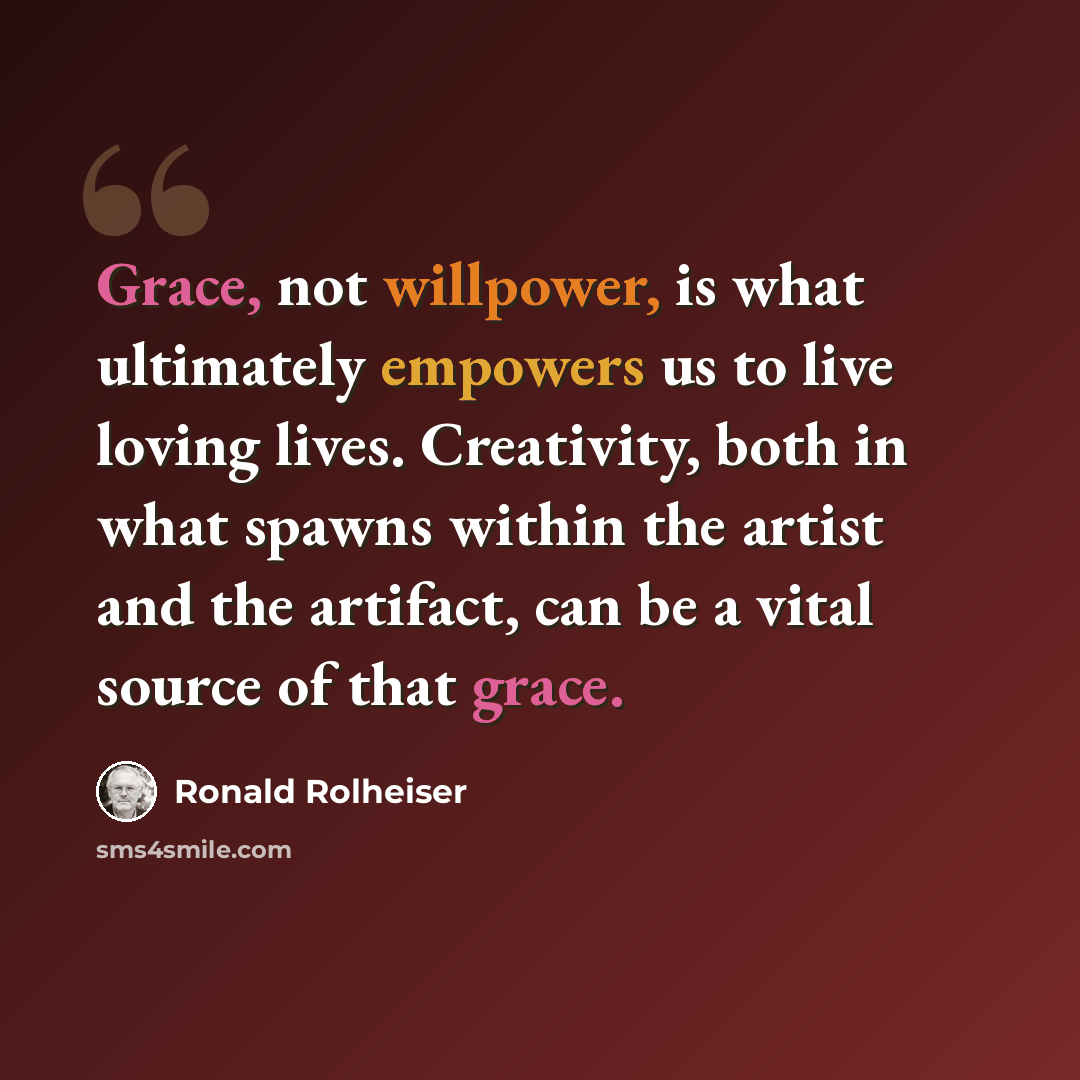 “Grace, not willpower, is what ultimately empowers us to live loving lives. Creativity, both in what spawns within the artist and the artifact, can be a vital source of that grace.” quote by Ronald Rolheiser