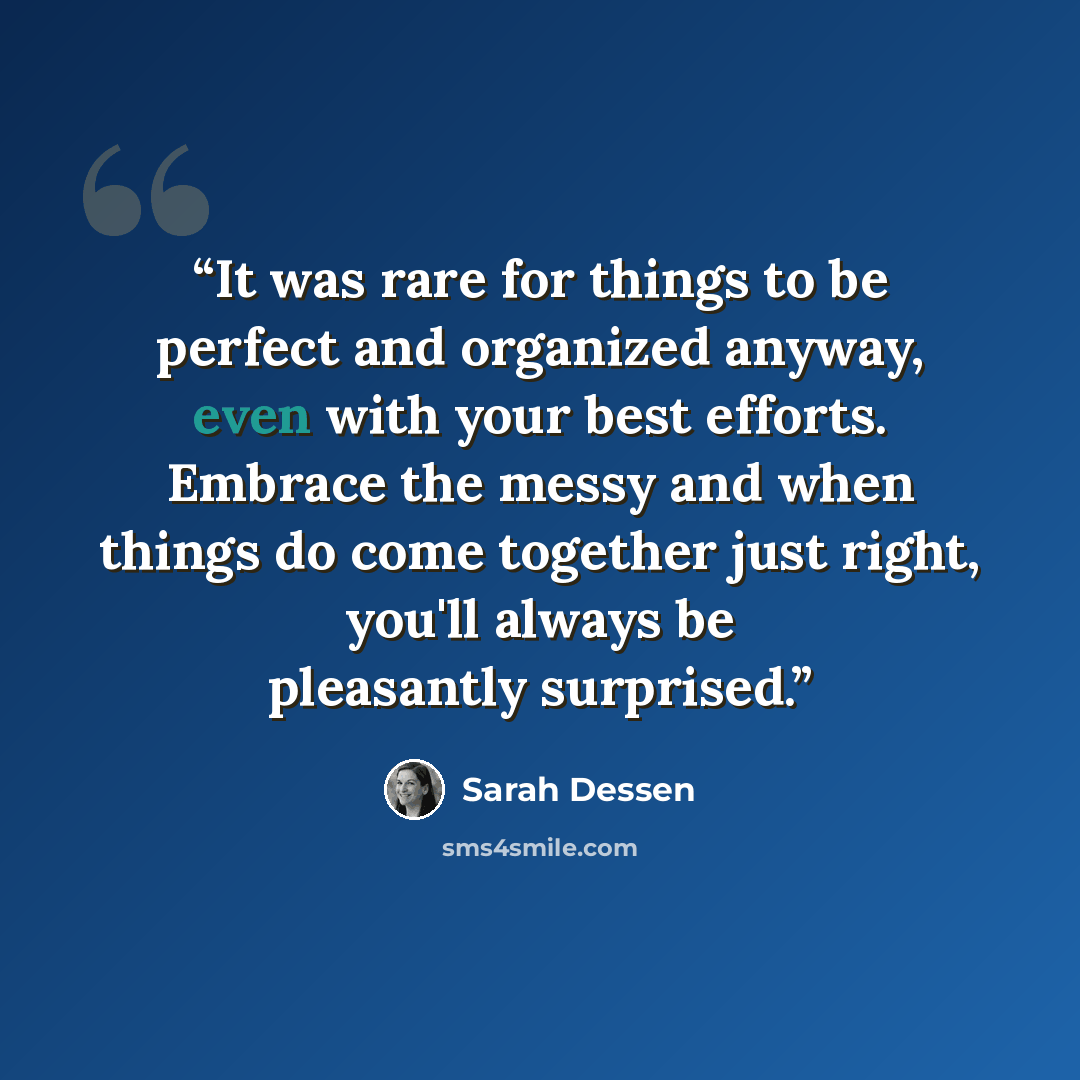 “It was rare for things to be perfect and organized anyway, even with your best efforts. Embrace the messy and when things do come together just right, you'll always be pleasantly surprised.” quote by Sarah Dessen
