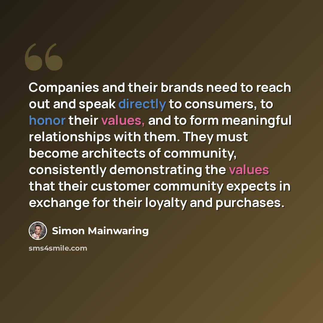 “Companies and their brands need to reach out and speak directly to consumers, to honor their values, and to form meaningful relationships with them. They must become architects of community, consistently demonstrating the values that their customer community expects in exchange for their loyalty…” quote by Simon Mainwaring