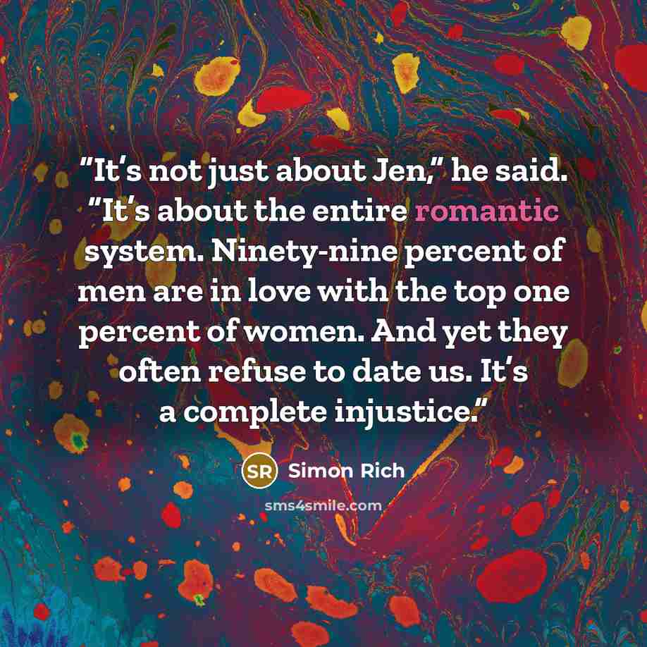 “It’s not just about Jen,” he said. “It’s about the entire romantic system. Ninety-nine percent of men are in love with the top one percent of women. And yet they often refuse to date us. It’s a complete injustice.” quote by Simon Rich