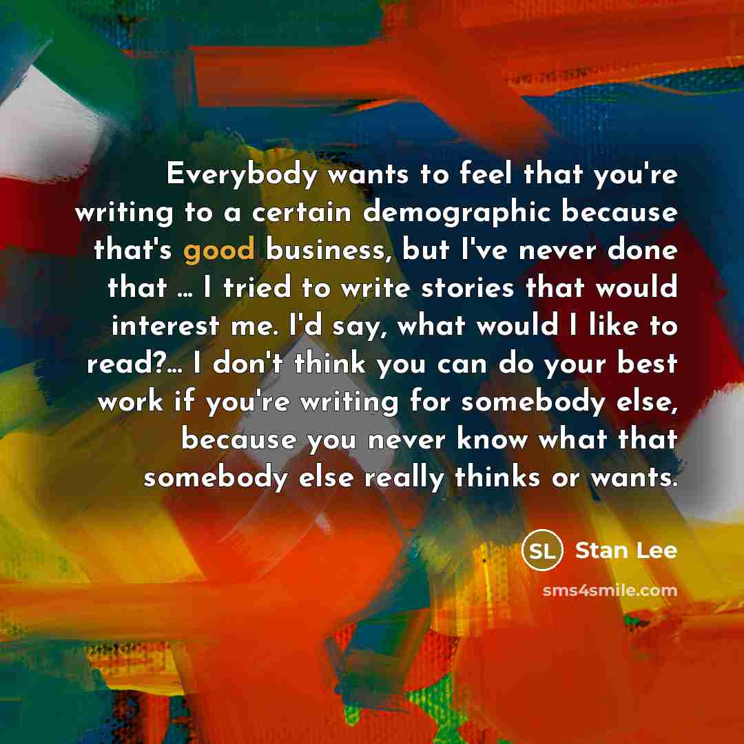 “Everybody wants to feel that you're writing to a certain demographic because that's good business, but I've never done that ... I tried to write stories that would interest me. I'd say, what would I like to read?... I don't think you can do your best work if you're writing for somebody else…” quote by Stan Lee