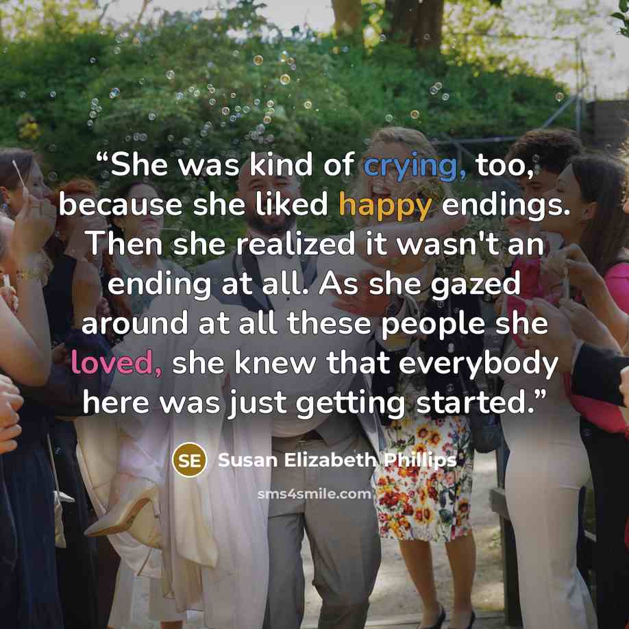 “She was kind of crying, too, because she liked happy endings. Then she realized it wasn't an ending at all. As she gazed around at all these people she loved, she knew that everybody here was just getting started.” quote by Susan Elizabeth Phillips