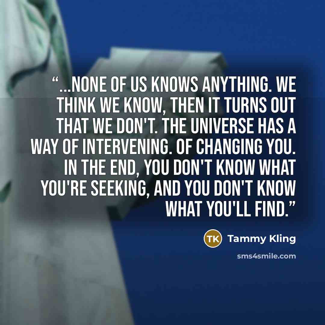 “...none of us knows anything. We think we know, then it turns out that we don't. The universe has a way of intervening. Of changing you. In the end, you don't know what you're seeking, and you don't know what you'll find.” quote by Tammy Kling