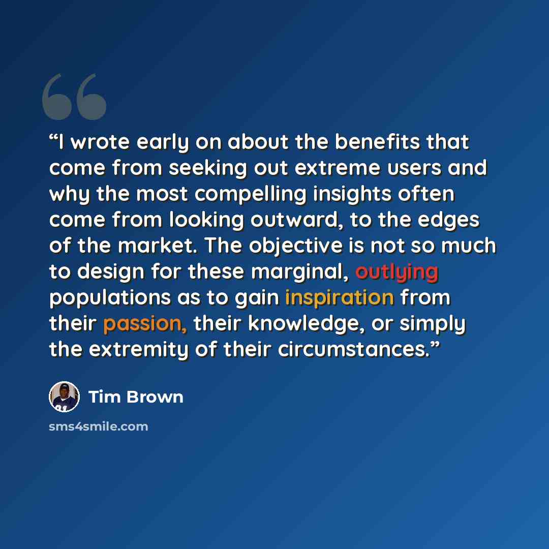 “I wrote early on about the benefits that come from seeking out extreme users and why the most compelling insights often come from looking outward, to the edges of the market. The objective is not so much to design for these marginal, outlying populations as to gain inspiration from their passion…” quote by Tim Brown
